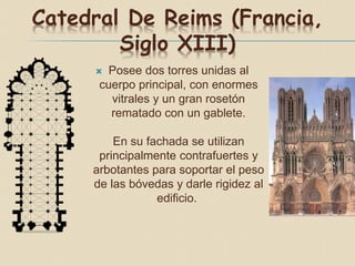 Catedral De Reims (Francia,
Siglo XIII)
 Posee dos torres unidas al
cuerpo principal, con enormes
vitrales y un gran rosetón
rematado con un gablete.
En su fachada se utilizan
principalmente contrafuertes y
arbotantes para soportar el peso
de las bóvedas y darle rigidez al
edificio.
 