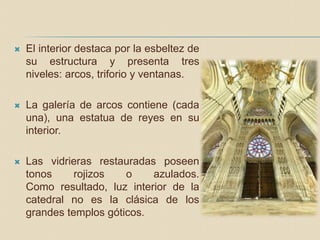  El interior destaca por la esbeltez de
su estructura y presenta tres
niveles: arcos, triforio y ventanas.
 La galería de arcos contiene (cada
una), una estatua de reyes en su
interior.
 Las vidrieras restauradas poseen
tonos rojizos o azulados.
Como resultado, luz interior de la
catedral no es la clásica de los
grandes templos góticos.
 