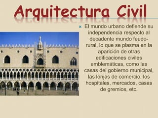 Arquitectura Civil
 El mundo urbano defiende su
independencia respecto al
decadente mundo feudo-
rural, lo que se plasma en la
aparición de otras
edificaciones civiles
emblemáticas, como las
casas del gobierno municipal,
las lonjas de comercio, los
hospitales, mercados, casas
de gremios, etc.
 