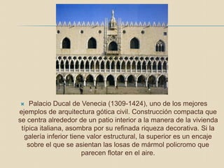  Palacio Ducal de Venecia (1309-1424), uno de los mejores
ejemplos de arquitectura gótica civil. Construcción compacta que
se centra alrededor de un patio interior a la manera de la vivienda
típica italiana, asombra por su refinada riqueza decorativa. Si la
galería inferior tiene valor estructural, la superior es un encaje
sobre el que se asientan las losas de mármol policromo que
parecen flotar en el aire.
 