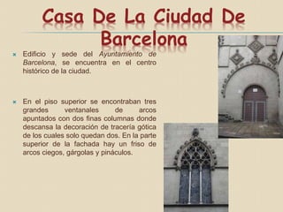 Casa De La Ciudad De
Barcelona
 Edificio y sede del Ayuntamiento de
Barcelona, se encuentra en el centro
histórico de la ciudad.
 En el piso superior se encontraban tres
grandes ventanales de arcos
apuntados con dos finas columnas donde
descansa la decoración de tracería gótica
de los cuales solo quedan dos. En la parte
superior de la fachada hay un friso de
arcos ciegos, gárgolas y pináculos.
 