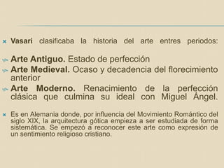  Vasari clasificaba la historia del arte entres periodos:
 Arte Antiguo. Estado de perfección
 Arte Medieval. Ocaso y decadencia del florecimiento
anterior
 Arte Moderno. Renacimiento de la perfección
clásica que culmina su ideal con Miguel Ángel.
 Es en Alemania donde, por influencia del Movimiento Romántico del
siglo XIX, la arquitectura gótica empieza a ser estudiada de forma
sistemática. Se empezó a reconocer este arte como expresión de
un sentimiento religioso cristiano.
 