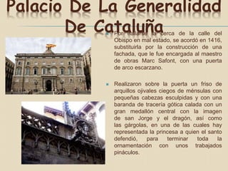Palacio De La Generalidad
De Cataluña Por hallarse la cerca de la calle del
Obispo en mal estado, se acordó en 1416,
substituirla por la construcción de una
fachada, que le fue encargada al maestro
de obras Marc Safont, con una puerta
de arco escarzano.
 Realizaron sobre la puerta un friso de
arquillos ojivales ciegos de ménsulas con
pequeñas cabezas esculpidas y con una
baranda de tracería gótica calada con un
gran medallón central con la imagen
de san Jorge y el dragón, así como
las gárgolas, en una de las cuales hay
representada la princesa a quien el santo
defendió, para terminar toda la
ornamentación con unos trabajados
pináculos.
 