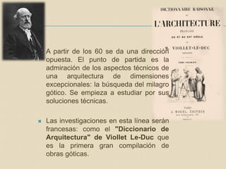  A partir de los 60 se da una dirección
opuesta. El punto de partida es la
admiración de los aspectos técnicos de
una arquitectura de dimensiones
excepcionales: la búsqueda del milagro
gótico. Se empieza a estudiar por sus
soluciones técnicas.
 Las investigaciones en esta línea serán
francesas: como el "Diccionario de
Arquitectura" de Viollet Le-Duc que
es la primera gran compilación de
obras góticas.
 