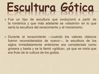 Escultura Gótica
 Fue un tipo de escultura que evolucionó a partir de
la románica y que más adelante se «disolvió» en lo que
sería la escultura del renacimiento y el manierismo.
 Durante el renacimiento —cuando los valores clásicos
fueron reconsiderados de nuevo—, la escultura de los
siglos inmediatamente anteriores era considerada como
grosera y basta y se la llamó «gótica», ya que se creía que
era fruto de la cultura de los godos.
 