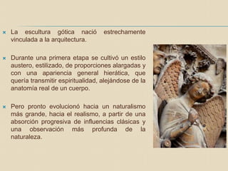  La escultura gótica nació estrechamente
vinculada a la arquitectura.
 Durante una primera etapa se cultivó un estilo
austero, estilizado, de proporciones alargadas y
con una apariencia general hierática, que
quería transmitir espiritualidad, alejándose de la
anatomía real de un cuerpo.
 Pero pronto evolucionó hacia un naturalismo
más grande, hacia el realismo, a partir de una
absorción progresiva de influencias clásicas y
una observación más profunda de la
naturaleza.
 