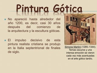 Pintura Gótica
 No apareció hasta alrededor del
año 1200, es decir, casi 30 años
después del comienzo de
la arquitectura y la escultura góticas.
 El impulso decisivo de esta
pintura realista cristiana se produjo
en la Italia septentrional de finales
de siglo.
Simone Martini (1285–1344).
Temas oscuros y una
intensa emoción se vieron
cada vez más acentuadas
en el arte gótico tardío.
 