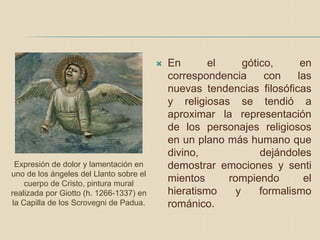  En el gótico, en
correspondencia con las
nuevas tendencias filosóficas
y religiosas se tendió a
aproximar la representación
de los personajes religiosos
en un plano más humano que
divino, dejándoles
demostrar emociones y senti
mientos rompiendo el
hieratismo y formalismo
románico.
Expresión de dolor y lamentación en
uno de los ángeles del Llanto sobre el
cuerpo de Cristo, pintura mural
realizada por Giotto (h. 1266-1337) en
la Capilla de los Scrovegni de Padua.
 