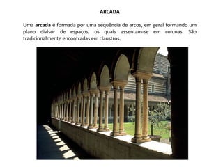 ARCADA Uma  arcada  é formada por uma sequência de arcos, em geral formando um plano divisor de espaços, os quais assentam-se em colunas. São tradicionalmente encontradas em claustros. 