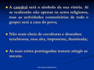  A catedral será o símbolo da sua vitória. Aí
se realizarão não apenas os actos religiosos,
mas as actividades comunitárias de todo o
grupo: será a casa do povo;
 Não mais cheia de esculturas e desenhos
tenebrosos, mas alta, imponente, iluminada;
 As suas torres pontiagudas tentam atingir as
nuvens.
www.veloso.simplesite.com
 