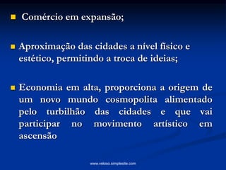  Comércio em expansão;
 Aproximação das cidades a nível físico e
estético, permitindo a troca de ideias;
 Economia em alta, proporciona a origem de
um novo mundo cosmopolita alimentado
pelo turbilhão das cidades e que vai
participar no movimento artístico em
ascensão
www.veloso.simplesite.com
 