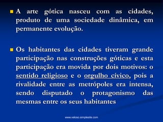 A arte gótica nasceu com as cidades,
produto de uma sociedade dinâmica, em
permanente evolução.
 Os habitantes das cidades tiveram grande
participação nas construções góticas e esta
participação era movida por dois motivos: o
sentido religioso e o orgulho cívico, pois a
rivalidade entre as metrópoles era intensa,
sendo disputado o protagonismo das
mesmas entre os seus habitantes
www.veloso.simplesite.com
 
