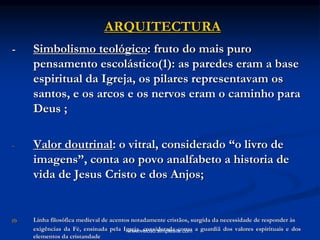 ARQUITECTURA
- Simbolismo teológico: fruto do mais puro
pensamento escolástico(1): as paredes eram a base
espiritual da Igreja, os pilares representavam os
santos, e os arcos e os nervos eram o caminho para
Deus ;
- Valor doutrinal: o vitral, considerado “o livro de
imagens”, conta ao povo analfabeto a historia de
vida de Jesus Cristo e dos Anjos;
(1) Linha filosófica medieval de acentos notadamente cristãos, surgida da necessidade de responder às
exigências da Fé, ensinada pela Igreja, considerada como a guardiã dos valores espirituais e dos
elementos da cristandade
www.veloso.simplesite.com
 