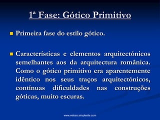 1ª Fase: Gótico Primitivo
 Primeira fase do estilo gótico.
 Características e elementos arquitectónicos
semelhantes aos da arquitectura românica.
Como o gótico primitivo era aparentemente
idêntico nos seus traços arquitectónicos,
contínuas dificuldades nas construções
góticas, muito escuras.
www.veloso.simplesite.com
 