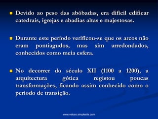  Devido ao peso das abóbadas, era difícil edificar
catedrais, igrejas e abadias altas e majestosas.
 Durante este período verificou-se que os arcos não
eram pontiagudos, mas sim arredondados,
conhecidos como meia esfera.
 No decorrer do século XII (1100 a 1200), a
arquitectura gótica registou poucas
transformações, ficando assim conhecido como o
período de transição.
www.veloso.simplesite.com
 