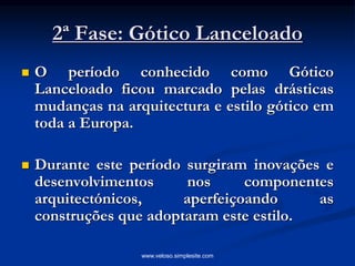 2ª Fase: Gótico Lanceloado
 O período conhecido como Gótico
Lanceloado ficou marcado pelas drásticas
mudanças na arquitectura e estilo gótico em
toda a Europa.
 Durante este período surgiram inovações e
desenvolvimentos nos componentes
arquitectónicos, aperfeiçoando as
construções que adoptaram este estilo.
www.veloso.simplesite.com
 