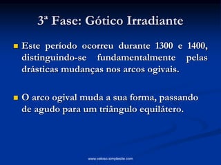 3ª Fase: Gótico Irradiante
 Este período ocorreu durante 1300 e 1400,
distinguindo-se fundamentalmente pelas
drásticas mudanças nos arcos ogivais.
 O arco ogival muda a sua forma, passando
de agudo para um triângulo equilátero.
www.veloso.simplesite.com
 
