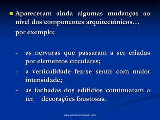  Apareceram ainda algumas mudanças ao
nível dos componentes arquitectónicos…
por exemplo:
- as nervuras que passaram a ser criadas
por elementos circulares;
- a verticalidade fez-se sentir com maior
intensidade;
- as fachadas dos edifícios continuaram a
ter decorações faustosas.
www.veloso.simplesite.com
 