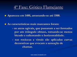 4º Fase: Gótico Flamejante
 Apareceu em 1400, arrastando-se até 1500.
 As características mais marcantes foram:
- os arcos ogivais, que passaram a ser formados
por um triângulo obtuso, tornando-se menos
bicudo e salientando o horizontalidade.
- nas rosáceas e vitrais são aplicadas curvas
decorativas que evocam a sensação de
chamas.
www.veloso.simplesite.com
 