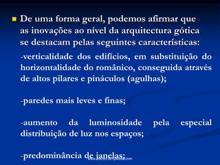  De uma forma geral, podemos afirmar que
as inovações ao nível da arquitectura gótica
se destacam pelas seguintes características:
-verticalidade dos edifícios, em substituição do
horizontalidade do românico, conseguida através
de altos pilares e pináculos (agulhas);
-paredes mais leves e finas;
-aumento da luminosidade pela especial
distribuição de luz nos espaços;
-predominância de janelas;www.veloso.simplesite.com
 