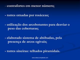 - contrafortes em menor número;
- torres ornadas por rosáceas;
- utilização dos arcobotantes para desviar o
peso das coberturas;
- elaborado sistema de abóbadas, pela
presença de arcos ogivais;
- torres sineiras: telhados piramidais.
www.veloso.simplesite.com
 