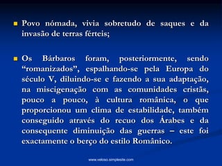  Povo nómada, vivia sobretudo de saques e da
invasão de terras férteis;
 Os Bárbaros foram, posteriormente, sendo
“romanizados”, espalhando-se pela Europa do
século V, diluindo-se e fazendo a sua adaptação,
na miscigenação com as comunidades cristãs,
pouco a pouco, à cultura românica, o que
proporcionou um clima de estabilidade, também
conseguido através do recuo dos Árabes e da
consequente diminuição das guerras – este foi
exactamente o berço do estilo Românico.
www.veloso.simplesite.com
 
