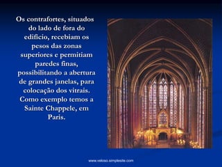 Os contrafortes, situados
do lado de fora do
edifício, recebiam os
pesos das zonas
superiores e permitiam
paredes finas,
possibilitando a abertura
de grandes janelas, para
colocação dos vitrais.
Como exemplo temos a
Sainte Chappele, em
Paris.
www.veloso.simplesite.com
 