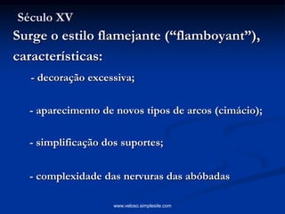 Século XV
Surge o estilo flamejante (“flamboyant”),
características:
- decoração excessiva;
- aparecimento de novos tipos de arcos (cimácio);
- simplificação dos suportes;
- complexidade das nervuras das abóbadas
www.veloso.simplesite.com
 