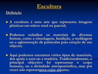 Escultura
Definição
 A escultura é uma arte que representa imagens
plásticas em relevo total ou parcial;
 Podemos trabalhar os materiais de diversas
formas, como a cinzelagem, fundição, a moldagem
ou a aglomeração de partículas para criação de um
objecto;
 Aqui podemos encontrar vários tipos de materiais,
dos quais a cera ou a madeira. Tradicionalmente, o
principal objectivo foi representar o corpo
humano, ou a divindade antropomórfica, mas por
vezes não representava coisa alguma.www.veloso.simplesite.com
 