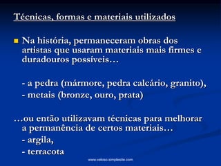 Técnicas, formas e materiais utilizados
 Na história, permaneceram obras dos
artistas que usaram materiais mais firmes e
duradouros possíveis…
- a pedra (mármore, pedra calcário, granito),
- metais (bronze, ouro, prata)
…ou então utilizavam técnicas para melhorar
a permanência de certos materiais…
- argila,
- terracota
www.veloso.simplesite.com
 