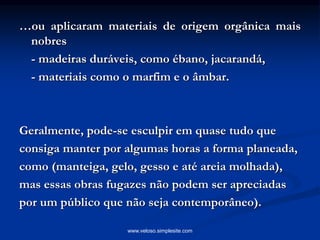 …ou aplicaram materiais de origem orgânica mais
nobres
- madeiras duráveis, como ébano, jacarandá,
- materiais como o marfim e o âmbar.
Geralmente, pode-se esculpir em quase tudo que
consiga manter por algumas horas a forma planeada,
como (manteiga, gelo, gesso e até areia molhada),
mas essas obras fugazes não podem ser apreciadas
por um público que não seja contemporâneo).
www.veloso.simplesite.com
 