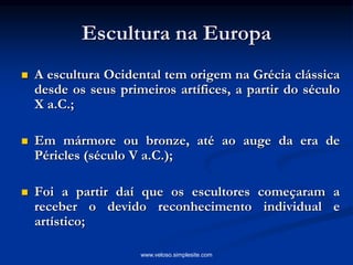 Escultura na Europa
 A escultura Ocidental tem origem na Grécia clássica
desde os seus primeiros artífices, a partir do século
X a.C.;
 Em mármore ou bronze, até ao auge da era de
Péricles (século V a.C.);
 Foi a partir daí que os escultores começaram a
receber o devido reconhecimento individual e
artístico;
www.veloso.simplesite.com
 