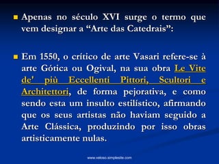  Apenas no século XVI surge o termo que
vem designar a “Arte das Catedrais”:
 Em 1550, o crítico de arte Vasari refere-se à
arte Gótica ou Ogival, na sua obra Le Vite
de' più Eccellenti Pittori, Scultori e
Architettori, de forma pejorativa, e como
sendo esta um insulto estilístico, afirmando
que os seus artistas não haviam seguido a
Arte Clássica, produzindo por isso obras
artisticamente nulas.
www.veloso.simplesite.com
 