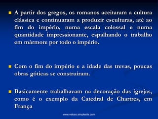  A partir dos gregos, os romanos aceitaram a cultura
clássica e continuaram a produzir esculturas, até ao
fim do império, numa escala colossal e numa
quantidade impressionante, espalhando o trabalho
em mármore por todo o império.
 Com o fim do império e a idade das trevas, poucas
obras góticas se construíram.
 Basicamente trabalhavam na decoração das igrejas,
como é o exemplo da Catedral de Chartres, em
França
www.veloso.simplesite.com
 