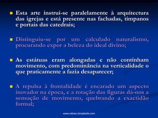  Esta arte instrui-se paralelamente à arquitectura
das igrejas e está presente nas fachadas, tímpanos
e portais das catedrais;
 Distinguiu-se por um calculado naturalismo,
procurando expor a beleza do ideal divino;
 As estátuas eram alongadas e não continham
movimento, com predominância na verticalidade o
que praticamente a fazia desaparecer;
 A repulsa à frontalidade é encarado um aspecto
inovador na época, e a rotação das figuras dá-nos a
sensação de movimento, quebrando a exactidão
formal;
www.veloso.simplesite.com
 