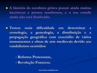  A história da escultura gótica possui ainda muitas
incertezas e pontos tenebrosos, e o seu estudo
ainda não está finalizado;
 Temos mais dificuldade em determinar a
cronologia, a genealogia, a distribuição e a
propagação geográfica com exactidão de vários
monumentos e obras de arte medievais devido aos
vandalismos ocorridos:
- Reforma Protestante,
- Revolução Francesa.
www.veloso.simplesite.com
 