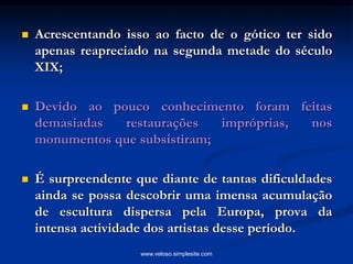  Acrescentando isso ao facto de o gótico ter sido
apenas reapreciado na segunda metade do século
XIX;
 Devido ao pouco conhecimento foram feitas
demasiadas restaurações impróprias, nos
monumentos que subsistiram;
 É surpreendente que diante de tantas dificuldades
ainda se possa descobrir uma imensa acumulação
de escultura dispersa pela Europa, prova da
intensa actividade dos artistas desse período.
www.veloso.simplesite.com
 