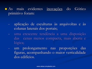  As mais evidentes inovações do Gótico
primitivo foram:
- aplicação de esculturas às arquivoltas e às
colunas laterais dos portais;
- uma crescente tendência a uma disposição
das cenas menos compacta, mais aberta e
lógica;
- um prolongamento nas proporções das
figuras, acompanhando o maior verticalidade
dos edifícios.
www.veloso.simplesite.com
 