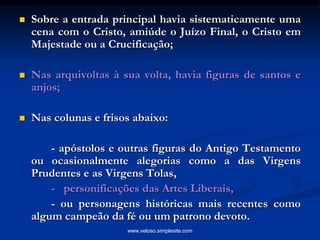  Sobre a entrada principal havia sistematicamente uma
cena com o Cristo, amiúde o Juízo Final, o Cristo em
Majestade ou a Crucificação;
 Nas arquivoltas à sua volta, havia figuras de santos e
anjos;
 Nas colunas e frisos abaixo:
- apóstolos e outras figuras do Antigo Testamento
ou ocasionalmente alegorias como a das Virgens
Prudentes e as Virgens Tolas,
- personificações das Artes Liberais,
- ou personagens históricas mais recentes como
algum campeão da fé ou um patrono devoto.
www.veloso.simplesite.com
 