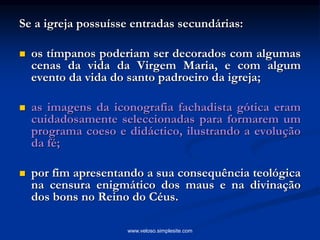 Se a igreja possuísse entradas secundárias:
 os tímpanos poderiam ser decorados com algumas
cenas da vida da Virgem Maria, e com algum
evento da vida do santo padroeiro da igreja;
 as imagens da iconografia fachadista gótica eram
cuidadosamente seleccionadas para formarem um
programa coeso e didáctico, ilustrando a evolução
da fé;
 por fim apresentando a sua consequência teológica
na censura enigmático dos maus e na divinação
dos bons no Reino do Céus.
www.veloso.simplesite.com
 