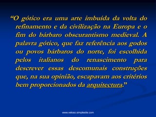 “O gótico era uma arte imbuída da volta do
refinamento e da civilização na Europa e o
fim do bárbaro obscurantismo medieval. A
palavra gótico, que faz referência aos godos
ou povos bárbaros do norte, foi escolhida
pelos italianos do renascimento para
descrever essas descomunais construções
que, na sua opinião, escapavam aos critérios
bem proporcionados da arquitectura.”
www.veloso.simplesite.com
 