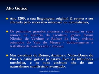 Alto Gótico
 Ano 1200, a sua linguagem original já estava a ser
alterada pelo sucessivo interesse no naturalismo,
 Os primeiros grandes mestres a deixarem os seus
nomes na história da escultura gótica foram
Nicolas de Verdum e Rainer de Huy, artistas
oriundos do Vale do Meuse - dedicavam-se a
trabalhos de ourivesaria e bronze.
 Nas catedrais de Reims, Amiens e Notre-Dame de
Paris o estilo gótico já estava livre da influência
românica, e as suas estátuas são de um
naturalismo muitíssimo avançado.
www.veloso.simplesite.com
 