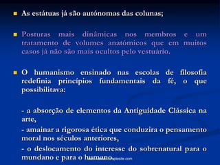  As estátuas já são autónomas das colunas;
 Posturas mais dinâmicas nos membros e um
tratamento de volumes anatómicos que em muitos
casos já não são mais ocultos pelo vestuário.
 O humanismo ensinado nas escolas de filosofia
redefinia princípios fundamentais da fé, o que
possibilitava:
- a absorção de elementos da Antiguidade Clássica na
arte,
- amainar a rigorosa ética que conduzira o pensamento
moral nos séculos anteriores,
- o deslocamento do interesse do sobrenatural para o
mundano e para o humano.www.veloso.simplesite.com
 