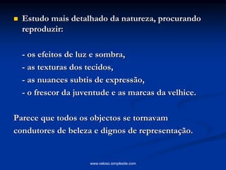  Estudo mais detalhado da natureza, procurando
reproduzir:
- os efeitos de luz e sombra,
- as texturas dos tecidos,
- as nuances subtis de expressão,
- o frescor da juventude e as marcas da velhice.
Parece que todos os objectos se tornavam
condutores de beleza e dignos de representação.
www.veloso.simplesite.com
 