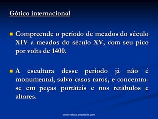 Gótico internacional
 Compreende o período de meados do século
XIV a meados do século XV, com seu pico
por volta de 1400.
 A escultura desse período já não é
monumental, salvo casos raros, e concentra-
se em peças portáteis e nos retábulos e
altares.
www.veloso.simplesite.com
 