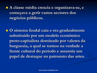  A classe média crescia e organizava-se, e
começava a gerir vastos sectores dos
negócios públicos.
 O sistema feudal caía e era gradualmente
substituído por um modelo económico
proto-capitalista dominado por valores da
burguesia, a qual se tornou na verdade a
frente cultural do período e assumiu um
papel de destaque no patronato das artes.
www.veloso.simplesite.com
 