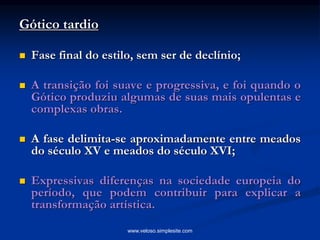 Gótico tardio
 Fase final do estilo, sem ser de declínio;
 A transição foi suave e progressiva, e foi quando o
Gótico produziu algumas de suas mais opulentas e
complexas obras.
 A fase delimita-se aproximadamente entre meados
do século XV e meados do século XVI;
 Expressivas diferenças na sociedade europeia do
período, que podem contribuir para explicar a
transformação artística.
www.veloso.simplesite.com
 