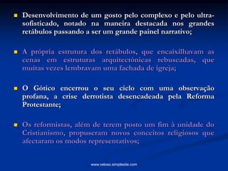  Desenvolvimento de um gosto pelo complexo e pelo ultra-
sofisticado, notado na maneira destacada nos grandes
retábulos passando a ser um grande painel narrativo;
 A própria estrutura dos retábulos, que encaixilhavam as
cenas em estruturas arquitectónicas rebuscadas, que
muitas vezes lembravam uma fachada de igreja;
 O Gótico encerrou o seu ciclo com uma observação
profana, a crise derrotista desencadeada pela Reforma
Protestante;
 Os reformistas, além de terem posto um fim à unidade do
Cristianismo, propuseram novos conceitos religiosos que
afectaram os modos representativos;
www.veloso.simplesite.com
 