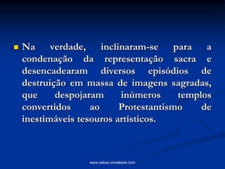  Na verdade, inclinaram-se para a
condenação da representação sacra e
desencadearam diversos episódios de
destruição em massa de imagens sagradas,
que despojaram inúmeros templos
convertidos ao Protestantismo de
inestimáveis tesouros artísticos.
www.veloso.simplesite.com
 
