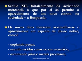  Século XII, fortalecimento da actividade
mercantil, o que por si só permite o
aparecimento de um novo estrato na
sociedade – a Burguesia.
 Os novos ricos tentavam assemelhar-se e
aproximar-se em aspecto da classe nobre,
como?
- copiando peças,
- usando tecidos caros no seu vestuário,
- ostentando jóias e metais preciosos,
www.veloso.simplesite.com
 
